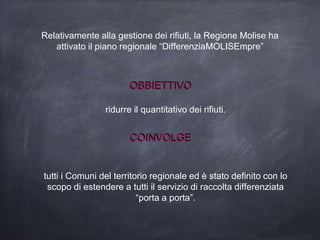 Relativamente alla gestione dei rifiuti, la Regione Molise ha
attivato il piano regionale “DifferenziaMOLISEmpre”
OBBIETTIVO
COINVOLGE
ridurre il quantitativo dei rifiuti.
tutti i Comuni del territorio regionale ed è stato definito con lo
scopo di estendere a tutti il servizio di raccolta differenziata
“porta a porta”.
 