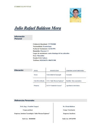 CURRICULUM VITAE
Julio Rafael Baldeon Mora
Información
Personal
Cédula de Identidad: 1717503880
Nacionalidad: Ecuatoriana
Fecha de Nacimiento: 12/10/1991
Domicilio: Floresta # 3
Lugar de nacimiento: santo domingo de los colorados
Sexo: Masculino
Estado Civil: Soltero
Teléfono: 042424639 ó 086531388
Educación NIVEL INSTITUCION CERTIFICACION OBTENIDA
Tercer Universidad de Guayaquil Cursando
Ciclo Diversificado. I.T.S. “Julio Moreno Espinosa” Bachiller físico matemático
Primaria. E.F.N “Ciudad de Caracas” Aprobado el ciclo básico
Referencias Personales
Prof. (Ing.) Franklin Toapaxi Dr. Efrain Baldeon
Cargo: profesor Cargo: Veterinario
Empresa: Instituto Tecnológico “Julio Moreno Espinosa” Empresa: Incuforte
Telf. Cel. 094509505 Teléf. Cel. 097347995
 