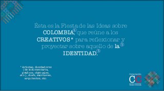 Ésta es la Fiesta de las Ideas sobre
                           S	
  
              COLOMBIA, que reúne a los
            CREATIVOS* para reﬂexionar y
                                             S	
  
             proyectar sobre aquello de la
                                     S	
  
                       IDENTIDAD.
            
            
            

*Artistas, diseñadores
  (de indumentaria,
 gráﬁcos, objetuales,
etc.), chefs, escritores,
   arquitectos, etc.
 