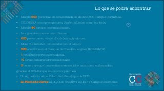 Lo que se podrá encontrar
•    Más de 600 personas en esta semana de ESPACIO CC Campus Colombias.
•    COLOMBIA como protagonista, América Latina como invitada.
                                                                               S	
  
•    Más de 40 medios de comunicación.
•    Las grandes marcas colombianas.
•    600 personas en vivo el día de la inspiraciones.
•    Miles vía internet conectados con el evento.
•    300 creativos en el Campus de Creación: el gran WORKSHOP.
•    1 potente experto internacional.
•    10 Grandes inspiradores nacionales
•    3 becas para que los creativos reconocidos continúen su formación 
gracias al IED-Europa, entre otros premios.
•  Un repositorio sobre Colombia liderado por la UPB.
•  La Fiesta de Cierre: El CC, Cielo Creativo: El Cielo y Campus Colombias.
 