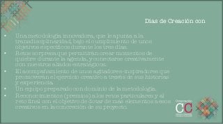Días de Creación con

•    Una metodología innovadora, que le apunta a la
     transdisciplinaridad, bajo el cumplimiento de unos
     objetivos especíﬁcos durante los tres días.
•    Retos sorpresa que permitirán crear momentos de
     quiebre durante la agenda, y conectarse creativamente
     con nuestros aliados estratégicos.
•    El acompañamiento de unos agitadores-inspiradores que
     promoverán el ejercicio creativo a través de sus historias
     y experiencia.
•    Un equipo preparado con dominio de la metodología.
•    Reconocimientos (premios) a los retos particulares y al
     reto ﬁnal con el objetivo de dotar de más elementos a esos
     creativos en la concreción de su proyecto.	
  
 