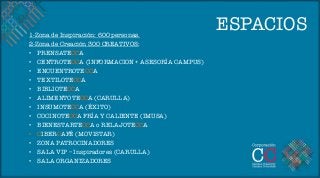 1-Zona de Inspiración: 600 personas.
                                                  ESPACIOS
2-Zona de Creación 300 CREATIVOS:
•  PRENSATECCA
•  CENTROTECCA (INFORMACION + ASESORÍA CAMPUS)
•  ENCUENTROTECCA
•  TEXTILOTECCA 
•  BIBLIOTECCA 
•  ALIMENTOTECCA (CARULLA)
•  INSUMOTECCA (ÉXITO)
•  COCINOTECCA FRÍA Y CALIENTE (IMUSA)
•  BIENESTARTECCA o RELAJOTECCA
•  CIBERCAFÉ (MOVISTAR) 
•  ZONA PATROCINADORES
•  SALA VIP – Inspiradores (CARULLA)
•  SALA ORGANIZADORES
 