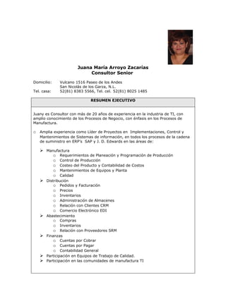 Juana María Arroyo Zacarías
                            Consultor Senior

Domicilio:    Vulcano 1516 Paseo de los Andes
              San Nicolás de los Garza, N.L.
Tel. casa:    52(81) 8383 5566, Tel. cel. 52(81) 8025 1485

                              RESUMEN EJECUTIVO


Juany es Consultor con más de 20 años de experiencia en la industria de TI, con
amplio conocimiento de los Procesos de Negocio, con énfasis en los Procesos de
Manufactura.

o Amplia experiencia como Líder de Proyectos en Implementaciones, Control y
   Mantenimientos de Sistemas de información, en todos los procesos de la cadena
   de suministro en ERP’s SAP y J. D. Edwards en las áreas de:

    Manufactura
         o Requerimientos de Planeación y Programación de Producción
         o Control de Producción
         o Costeo del Producto y Contabilidad de Costos
         o Mantenimientos de Equipos y Planta
         o Calidad
    Distribución
         o Pedidos y Facturación
         o Precios
         o Inventarios
         o Administración de Almacenes
         o Relación con Clientes CRM
         o Comercio Electrónico EDI
    Abastecimiento
         o Compras
         o Inventarios
         o Relación con Proveedores SRM
    Finanzas
         o Cuentas por Cobrar
         o Cuentas por Pagar
         o Contabilidad General
    Participación en Equipos de Trabajo de Calidad.
    Participación en las comunidades de manufactura TI
 