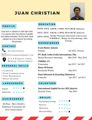 P R O F I L E
E D U C A T I O N
JUAN CHRISTIAN
P E R S O N A L S K I L L S
Psychological Testing
Interview
Observation
Microsoft Office
English
Indonesian
E X P E R I E N C E S
L A N G U A N G E S
S K I L L S
0 8 1 2 8 9 3 0 3 6 5 4
C h r i s t i a n j u a n n @ g m a i l . c o m
• T e a m w o r k
• G o o d C o m m u n i c a t i o n
• T i m e M a n a g e m e n t
2 0 1 2 - 2 0 1 5 S M A K 2 B P K P E N A B U R J a k a r t a
C O N T A C T
2 0 1 5 - 2 0 1 9 K r i d a W a c a n a C h r i s t i a n U n i v e r s i t y
( U K R I D A ) , M a j o r I n P s y c h o l o g y ( O n -
G o i n g )
• D e t a i l O r i e n t e d
Event Hunter Jakarta
Founder Jul 2018 - Present
PT. Bank Artha Graha International, Tbk.
Human Resources Internship Mar 2018 - May 2018
UKRIDA TV
Cameraman Apr 2017 - Jul 2017
House Of Potato
Restaurant Worker Sep 2015
Pusat Informasi & Konseling Mahasiswa
Counselor Apr 2017 - Jul 2017
V O L U N T E E R
International English Service (IES Jakarta)
Security Team Apr 2016
A C H I E V E M E N T
4th Place - Men's Double's
Badminton Tournament All
Over Central Jakarta
I was born in Jakarta on 16th April 1997.
I'm a person who has interest in people
and highly motivated. On the other hand,
I always try to be a learner by trusting
the process.
2 0 0 9 - 2 0 1 2 S M P K 3 B P K P E N A B U R J a k a r t a
J l A . A . K a l i p a s i r , C i k i n i ,
M e n t e n g , C e n t r a l J a k a r t a
 
