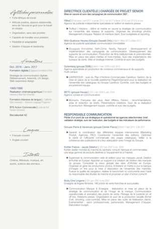 DIRECTRICE CLIENTÈLE | CHARGÉE DE PROJET SENIOR
Mise en oeuvre et suivi des campagnes de communication 360°.
FBtoC | Free-lance | avril 2011 à janvier 2012 | oct 2017 à février 2018 | juin 2018 à ce jour
Agence de publicité indépendante spécialisée en édition et relations presse
 Truffaut | Heytens : définir et mettre en œuvre la stratégie de communication
sur l’ensemble des réseaux et supports. Organiser les shootings photos.
Management d’équipe. Relation et interface client. Suivi budgétaire et reporting.
Midi-Quatorze Heures (Groupe Oswald Orb) | Intérim | Mars 2012 à Mars 2013
Agence de publicité spécialisée communication immobilière
 Bouygues Immobilier, Sefri-Cime, Nexity, Nacarat : développement et
implémentation des campagnes de communication. Développement des
supports de communication. Production de films institutionnels et promotionnels.
Mise en place des plans médias et hors-médias. Suivi des implantations des
bureaux de vente. Web et stratégie Internet. Contrôle et suivi des budgets.
Gutenberg (groupe DDB) | Intérim | mars 2009 à août 2010
Agence spécialisée en production de contenus commerciaux et de supports
multi-canaux
 CARREFOUR : suivi du Plan d’Actions Commerciales Carrefour. Gestion de la
mise en place de la nouvelle plateforme PageOnDemand pour la réalisation de
l’ensemble des catalogues du Groupe Carrefour. Contrôle, suivi des budgets et
encadrement équipe.
BETC (groupe Havas) | CDD | Juin 2008 à Janv 2009
Agence conseil en communication
 Monoprix, Française des Jeux, Alain Afflelou, Ferrero : recommandations,
prise et rédaction de briefs. Présentations créations. Suivi de la réalisation
et production. Management équipe, contrôle et suivi des budgets.
RESPONSABLE COMMUNICATION
Piloter d’un point de vue stratégique et opérationnel les agences sélectionnées: brief,
validation stratégie, suivi de l’exécution, des budgets et des indicateurs de performance.
Groupe Pierre  Vacances (groupe Center Parcs) | Intérim | Sept 2010 à fév 2011
 Garantir la coordination des différentes équipes intervenantes (Marketing
Produit, Agences, PAO). Coordonner l’ensemble des éditions. Optimiser
la clarté et l’efficacité commerciale des pages catalogues. Veiller à la
cohérence des publications et à leur adéquation avec l’image du Groupe.
Kohler France - Jacob Delafon | CDD | juin 2007 à nov 2009
Kohler, leader mondial du marché du sanitaire, conçoit, fabrique et commercialise
une large gamme de produits destinés à l’équipement et à l’habitat.
 Superviser la communication web et édition pour les marques Jacob Delafon
et Kohler en Europe. Apporter un support à la création de l’édition des marques
du groupe. Consolider la vision globale des sites JD/Kohler en Europe.
Organiser et gérer les productions photos. Entretenir et mettre à jour la banque
d’images on line pour la mise à disposition de l’ensemble des marchés.
Évaluer la qualité de navigation, réaliser le benchmark vs concurrents avec l’aide
du responsable des études de marché et proposer un plan d’action correctif.
Body One Lingerie | CDI | janv 2001 à mai 2007
Enseigne de lingerie féminine, 180 points de vente franchise et succursales.
 Communication Marque  Enseigne : élaboration et mise en place de la
stratégie de communication et de l’image de la marque. Communication
opérationnelle et animation des points de vente. Pilotage de la publicité on et
off line. Relations presse. Organisation et suivi de la production visuelle (Achat
d’art, shooting, cost-contrôle). Mise en place des outils de fidélisation clients.
Evènementiel  : salon professionnels, partenariats. Management d’équipe.
Elaboration budget.
Cinéma, littérature, musique, art,
sports, science des animaux…
Intérêts
ŽŽ Forte éthique de travail
ŽŽ Attitude positive, aisance relationnelle,
sens de l’écoute et goût pour le travail
en équipe
ŽŽ Organisation, sens des priorités
ŽŽ Capable de travailler sous pression
ŽŽ Flexibilité et adaptabilité
ŽŽ Gestion d’équipe et leadership
Aptitudes personnnelles
Oct. 2016 - Janv. 2017
Formation digitale | Ziggourat Formation à Paris
Stratégie de communication digitale,
Référencement, Adwords, UX design,
Web responsive design
1995/1996
Réalisation cinématographique | Formation
intensive à New York University
Formation intensive de langue | « California
State University » : American Language Programm
BTS Action Commerciale | Lycée de l’est
Parisien-Vincennes
Baccalauréat A2
Formations
ŽŽ Français courant
ŽŽ Anglais courant
Lanques
 