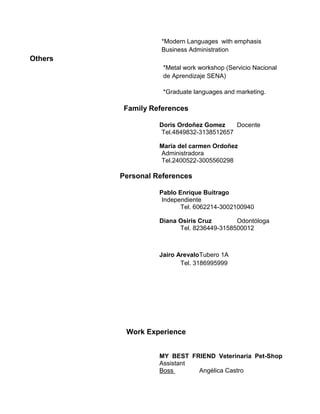 *Modern Languages with emphasis
Business Administration
Others
*Metal work workshop (Servicio Nacional
de Aprendizaje SENA)
*Graduate languages and marketing.
Family References
Doris Ordoñez Gomez Docente
Tel.4849832-3138512657
Maria del carmen Ordoñez
Administradora
Tel.2400522-3005560298
Personal References
Pablo Enrique Buitrago
Independiente
Tel. 6062214-3002100940
Diana Osiris Cruz Odontóloga
Tel. 8236449-3158500012
Jairo ArevaloTubero 1A
Tel. 3186995999
Work Experience
MY BEST FRIEND Veterinaria Pet-Shop
Assistant
Boss Angélica Castro
 