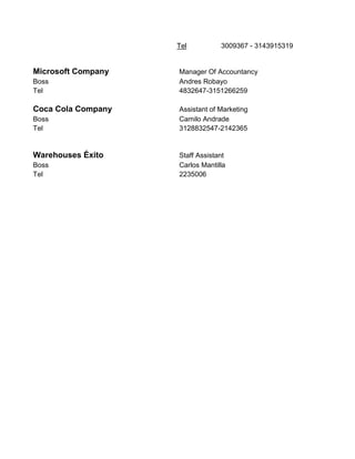 Tel 3009367 - 3143915319
Microsoft Company Manager Of Accountancy
Boss Andres Robayo
Tel 4832647-3151266259
Coca Cola Company Assistant of Marketing
Boss Camilo Andrade
Tel 3128832547-2142365
Warehouses Éxito Staff Assistant
Boss Carlos Mantilla
Tel 2235006
 