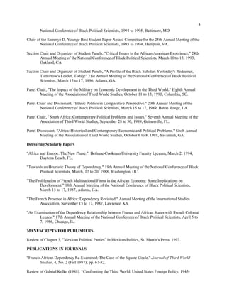 4
National Conference of Black Political Scientists, 1994 to 1995, Baltimore, MD.
Chair of the Sammye D. Younge Best Student Paper Award Committee for the 25th Annual Meeting of the
National Conference of Black Political Scientists, 1993 to 1994, Hampton, VA.
Section Chair and Organizer of Student Panels, "Critical Issues in the African American Experience," 24th
Annual Meeting of the National Conference of Black Political Scientists, March 10 to 13, 1993,
Oakland, CA.
Section Chair and Organizer of Student Panels, "A Profile of the Black Scholar: Yesterday's Redeemer,
Tomorrow's Leader, Today!" 21st Annual Meeting of the National Conference of Black Political
Scientists, March 15 to 17, 1990, Atlanta, GA.
Panel Chair, "The Impact of the Military on Economic Development in the Third World." Eighth Annual
Meeting of the Association of Third World Studies, October 11 to 13, 1990, Columbia, SC.
Panel Chair and Discussant, "Ethnic Politics in Comparative Perspective." 20th Annual Meeting of the
National Conference of Black Political Scientists, March 15 to 17, 1989, Baton Rouge, LA.
Panel Chair, "South Africa: Contemporary Political Problems and Issues." Seventh Annual Meeting of the
Association of Third World Studies, September 28 to 30, 1989, Gainesville, FL.
Panel Discussant, "Africa: Historical and Contemporary Economic and Political Problems." Sixth Annual
Meeting of the Association of Third World Studies, October 6 to 8, 1988, Savannah, GA.
Delivering Scholarly Papers
"Africa and Europe: The New Phase." Bethune-Cookman University Faculty Lyceum, March 2, 1994,
Daytona Beach, FL,
"Towards an Heuristic Theory of Dependency." 19th Annual Meeting of the National Conference of Black
Political Scientists, March, 17 to 20, 1988, Washington, DC.
"The Proliferation of French Multinational Firms in the African Economy: Some Implications on
Development." 18th Annual Meeting of the National Conference of Black Political Scientists,
March 15 to 17, 1987, Atlanta, GA.
"The French Presence in Africa: Dependency Revisited." Annual Meeting of the International Studies
Association, November 15 to 17, 1987, Lawrence, KS.
"An Examination of the Dependency Relationship between France and African States with French Colonial
Legacy." 17th Annual Meeting of the National Conference of Black Political Scientists, April 5 to
7, 1986, Chicago, IL.
MANUSCRIPTS FOR PUBLISHERS
Review of Chapter 5, "Mexican Political Parties" in Mexican Politics, St. Martin's Press, 1993.
PUBLICATIONS IN JOURNALS
"Franco-African Dependency Re-Examined: The Case of the Square Circle." Journal of Third World
Studies, 4, No. 2 (Fall 1987), pp. 67-82.
Review of Gabriel Kolko (1988). “Confronting the Third World: United States Foreign Policy, 1945-
 