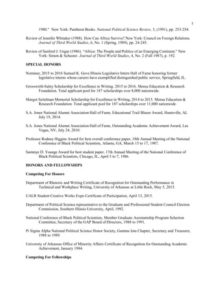 5
1980.” New York: Pantheon Books. National Political Science Review, 3, (1991), pp. 253-254.
Review of Jennifer Whitaker (1988). How Can Africa Survive? New York: Council on Foreign Relations.
Journal of Third World Studies, 6, No. 1 (Spring, 1989), pp. 24-245.
Review of Sanford J. Ungar (1986). “Africa: The People and Politics of an Emerging Continent.” New
York: Simon & Schuster. Journal of Third World Studies, 4, No. 2 (Fall 1987), p. 192.
SPECIAL HONORS
Nominee, 2015 to 2016 Samuel K. Gove Illinois Legislative Intern Hall of Fame honoring former
legislative interns whose careers have exemplified distinguished public service, Springfield, IL.
Grosswirth-Salny Scholarship for Excellence in Writing. 2015 to 2016. Mensa Education & Research
Foundation. Total applicant pool for 187 scholarships over 8,000 nationwide.
Margot Seitelman Memorial Scholarship for Excellence in Writing, 2014 to 2015. Mensa Education &
Research Foundation. Total applicant pool for 187 scholarships over 11,000 nationwide.
S.A. Jones National Alumni Association Hall of Fame, Educational Trail Blazer Award, Huntsville, AL
July 19, 2014.
S.A. Jones National Alumni Association Hall of Fame, Outstanding Academic Achievement Award, Las
Vegas, NV, July 24, 2010.
Professor Rodney Higgins Award for best overall conference paper, 18th Annual Meeting of the National
Conference of Black Political Scientists, Atlanta, GA, March 15 to 17, 1987.
Sammye D. Younge Award for best student paper, 17th Annual Meeting of the National Conference of
Black Political Scientists, Chicago, IL, April 5 to 7, 1986.
HONORS AND FELLOWSHIPS
Competing For Honors
Department of Rhetoric and Writing Certificate of Recognition for Outstanding Performance in
Technical and Workplace Writing, University of Arkansas at Little Rock, May 5, 2015.
UALR Student Creative Works Expo Certificate of Participation, April 13, 2015.
Department of Political Science representative to the Graduate and Professional Student Council Election
Commission, Southern Illinois University, April, 1992.
National Conference of Black Political Scientists, Member Graduate Assistantship Program Selection
Committee, Secretary of the GAP Board of Directors, 1988 to 1991.
Pi Sigma Alpha National Political Science Honor Society, Gamma Iota Chapter, Secretary and Treasurer,
1988 to 1989.
University of Arkansas Office of Minority Affairs Certificate of Recognition for Outstanding Academic
Achievement, January 1984.
Competing For Fellowships
 