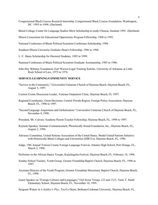 6
Congressional Black Caucus Research Internship. Congressional Black Caucus Foundation, Washington,
DC. 1993 to 1994. (Declined).
Beloit College, Center for Language Studies Merit Scholarship to study Chinese, Summer 1991. (Declined)
Illinois Consortium for Educational Opportunity Program Fellowship, 1988 to 1992.
National Conference of Black Political Scientists Conference Scholarship, 1988.
Southern Illinois University Graduate Dean's Fellowship, 1986 to 1988.
L. C. Bates Scholarship for Doctoral Students, 1985 to 1989.
National Conference of Black Political Scientists Graduate Assistantship, 1985 to 1986.
John Hay Whitney Foundation, Earl Warren Legal Training Scholar, University of Arkansas at Little
Rock School of Law, 1975 to 1976.
SERVICE-LEARNING/COMMUNITY SERVICE
"Service in the Community." Universalist Unitarian Church of Daytona Beach, Daytona Beach, FL,
August 3, 1997.
Current Events Discussion Leader, Veterans Outpatient Clinic, Daytona Beach, FL 1997.
Regional Coordinator, Great Decisions, Central Florida Region, Foreign Policy Association, Daytona
Beach, FL, 1996 to 1997.
"Second Language Acquisition and Globalization." Universalist Unitarian Church of Daytona Beach, FL,
November 4, 1996.
President, Mt. Calvary Academy Parent-Teacher Fellowship, Daytona Beach, FL, 1996 to 1997.
Keynote Speaker, Summer Commencement, Phonetically Sound Foundation, Inc., Daytona Beach, FL,
August 2, 1996.
Advisory Committee, United Nations Association of the United States, Model United Nations Initiative
with Historically Black Colleges and Universities (HBCUs), Daytona Beach, FL, 1996.
Judge, 19th Annual Volusia County Foreign Language Festival, Atlantic High School, Port Orange, FL,
March 2, 1996.
Performer in the African Dance Troupe, Kujichagulia Festival, Daytona Beach, FL, February 18, 1996.
Sunday School Teacher, Youth Group, Greater Friendship Baptist Church, Daytona Beach, FL, 1996 to
1997.
Assistant Director of the Youth Program, Greater Friendship Missionary Baptist Church, Daytona Beach,
FL, 1996.
Guest Speaker on "Foreign Cultures and Languages," Girl Scout Troups 122 and 1315, Turie T. Small
Elementary School, Daytona Beach, FL, November 10, 1995.
Sergeant Waters in A Soldier's Play, Tra-Co Dram, Bethune-Cookman University, Daytona Beach, FL,
 