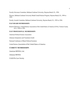 8
Faculty Grievance Committee, Bethune-Cookman University, Daytona Beach, FL, 1994.
Director, Bethune-Cookman University Model United Nations Program, Daytona Beach, FL, 1994 to
1995.
Faculty Awards Committee, Bethune-Cookman University, Daytona Beach, FL, 1993 to 1994.
PAST BOARD MEMBERSHIPS
Board of Directors, United Nations Association of the United States of America (UNA), Volusia County
(FL), 1996 to 1999.
PAST PROFESSIONAL MEMBERSHIPS
American Political Science Association
Arkansas Interpreters and Translators Guild
National Conference of Black Political Scientists
United Nations Association of the United States of America
CURRENT MEMBERSHIPS
American MENSA, Ltd.
Arkansas MENSA
UALR Pre Law Society
 