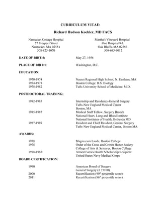 CURRICULUM VITAE:
Richard Hudson Koehler, MD FACS
Nantucket Cottage Hospital Martha's Vineyard Hospital
57 Prospect Street One Hospital Rd.
Nantucket, MA 02554 Oak Bluffs, MA 02556
508-825-1070 508-693-9012
DATE OF BIRTH: May 27, 1956
PLACE OF BIRTH: Washington, D.C.
EDUCATION:
1970-1974 Nauset Regional High School, N. Eastham, MA
1974-1978 Boston College: B.S. Biology
1978-1982 Tufts University School of Medicine: M.D.
POSTDOCTORAL TRAINING:
1982-1985 Internship and Residency-General Surgery
Tufts-New England Medical Center
Boston, MA
1985-1987 Medical Staff Fellow, Surgery Branch
National Heart, Lung and Blood Institute
National Institutes of Health, Bethesda MD
1987-1989 Resident and Chief Resident, General Surgery
Tufts-New England Medical Center, Boston MA
AWARDS:
1978 Magna cum Laude, Boston College
1978 Order of the Cross and Crown Honor Society
College of Arts & Sciences, Boston College
1978-1982: Armed Forces Health Scholarship Recipient
United States Navy Medical Corps
BOARD CERTIFICATION:
1990 American Board of Surgery
General Surgery (# 35100)
2000 Recertification (90th
percentile score)
2011 Recertification (86th
percentile score)
 