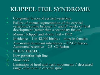 KLIPPEL FEIL SYNDROME <ul><li>Congenital fusion of cervical vertebrae </li></ul><ul><li>Failure of normal segmentation of ...