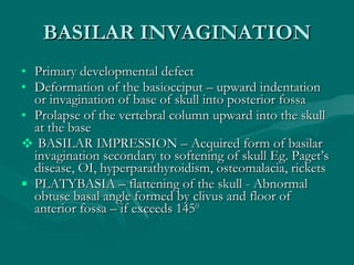 BASILAR INVAGINATION <ul><li>Primary developmental defect </li></ul><ul><li>Deformation of the basiocciput – upward indent...