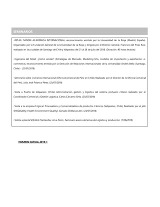 HORARIO ACTUAL 2019-1
SEMINARIOS
-RETAIL: MISIÓN ACADÉMICA INTERNACIONAL, reconocimiento emitido por la Universidad de la Rioja (Madrid, España).
Organizado por la Fundación General de la Universidad de La Rioja y dirigida por el Director General, Francisco del Pozo Ruiz,
realizado en las ciudades de Santiago de Chile y Valparaíso del 21 al 28 de julio del 2018. (Duración: 40 horas lectivas)
-Ingeniería del Retail: ¿Cómo vender? (Estrategias de Mercado, Marketing Mix, modelos de importación y exportación, e-
commerce), reconocimiento emitido por la Dirección de Relaciones Internacionales de la Universidad Andrés Bello (Santiago,
Chile) - (21/07/2018)
-Seminario sobre comercio internacional (Oficina Comercial de Perú en Chile), Realizado por el director de la Oficina Comercial
del Perú, Julio José Polanco Pérez. (25/07/2018)
-Visita a Puerto de Valparaíso (Chile). Administración, gestión y logística del sistema portuario chileno realizado por el
Coordinador Comercial y Gestión Logística, Carlos Cárcamo Ortiz. (23/07/2018)
-Visita a la empresa Frigocal. Procesadora y Comercializadora de productos Cárnicos (Valparaíso, Chile), Realizado por el jefe
SHEQ(Safety-Health-Environment-Quality), Gonzalo Orellana Latín. (23/07/2018)
-Vistita a planta SOLGAS (Ventanilla, Lima-Perú)- Seminario acerca de temas de Logística y producción. (7/06/2018)
 