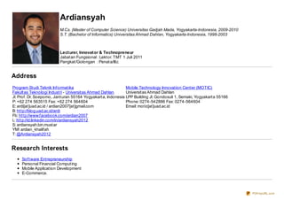 Ardiansyah
M.Cs. (Master of Computer Science) Universitas Gadjah Mada, Yogyakarta-Indonesia, 2009-2010
S.T. (Bachelor of Informatics) Universitas Ahmad Dahlan, Yogyakarta-Indonesia, 1998-2003
Lecturer, Innovator & Technopreneur
Jabatan Fungsional : Lektor. TMT 1 Juli 2011
Pangkat/Golongan : Penata/III.c
Address
Program Studi Teknik Informatika
Fakultas Teknologi Industri - Universitas Ahmad Dahlan
Jl. Prof. Dr. Soepomo, Janturan 55164 Yogyakarta, Indonesia
P: +62 274 563515 Fax: +62 274 564604
E: ardi[at]uad.ac.id / ardian2007[at]gmail.com
B: http://blog.uad.ac.id/ardi
Fb: http://www.facebook.com/ardian2007
L: http://id.linkedin.com/in/ardiansyah2012
S: ardiansyah.bin.mustar
YM! ardian_khalifah
T: @Ardiansyah2012
Mobile Technology Innovation Center (MOTIC)
Universitas Ahmad Dahlan
LPP Building Jl. Gondosuli 1, Semaki, Yogyakarta 55166
Phone: 0274-542886 Fax: 0274-564604
Email: motic[at]uad.ac.id
Research Interests
Software Entrepreneurship
Personal Financial Computing
Mobile Application Development
E-Commerce.
PDFmyURL.com
 