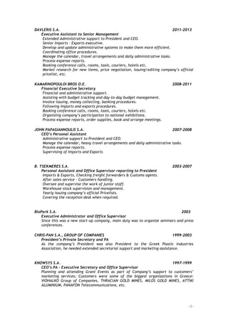 - 2 -
DAVLERIS S.A. 2011-2013
Executive Assistant to Senior Management
Extended Administrative support to President and CEO.
Senior Imports – Exports executive.
Develop and update administrative systems to make them more efficient.
Coordinating office procedures.
Manage the calendar, travel arrangements and daily administrative tasks.
Process expense reports.
Booking conference calls, rooms, taxis, couriers, hotels etc.
Market research for new items, price negotiation, issuing/editing company’s official
pricelist, etc.
KAMARINOPOULOI BROS O.E. 2008-2011
Financial Executive Secretary
Financial and administrative support.
Assisting with budget tracking and day-to-day budget management.
Invoice issuing, money collecting, banking procedures.
Following imports and exports procedures.
Booking conference calls, rooms, taxis, couriers, hotels etc.
Organizing company’s participation to national exhibitions.
Process expense reports, order supplies, book and arrange meetings.
JOHN PAPAGIANNOULIS S.A. 2007-2008
CEO’s Personal Assistant
Administrative support to President and CEO.
Manage the calendar, heavy travel arrangements and daily administrative tasks.
Process expense reports.
Supervising of Imports and Exports.
Β. TSEKMERES S.A. 2003-2007
Personal Assistant and Office Supervisor reporting to President
Imports & Exports, Checking freight forwarders & Customs agents.
After sales service – Customers handling.
Oversee and supervise the work of junior staff.
Warehouse stock supervision and management.
Yearly issuing company’s official Pricelists.
Covering the reception desk when required.
BioPark S.A. 2003
Executive Administrator and Office Supervisor
Since this was a new start-up company, main duty was to organize seminars and press
conferences.
CHRIS-PAN S.A., GROUP OF COMPANIES 1999-2003
President’s Private Secretary and PA
As the company’s President was also President to the Greek Plastic Industries
Association, he needed extended secretarial support and marketing assistance.
KNOWSYS S.A. 1997-1999
CEO’s PA - Executive Secretary and Office Supervisor
Planning and attending Grant Events as part of Company’s support to customers’
marketing services; Customers were some of the biggest organizations in Greece:
VIOHALKO Group of Companies, THRACIAN GOLD MINES, MILOS GOLD MINES, ATTIKI
ALUMINIUM, PANAFON Telecommunications, etc.
 