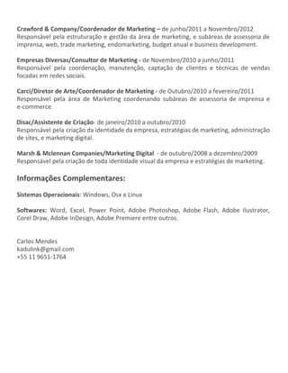 Crawford & Company/Coordenador de Marketing – ​de junho/2011 a Novembro/2012
Responsável pela estruturação e gestão da área de marketing, e subáreas de assessoria de
imprensa, web, trade marketing, endomarketing, budget anual e business development.
Empresas Diversas/Consultor de Marketing - ​de Novembro/2010 a junho/2011
Responsável pela coordenação, manutenção, captação de clientes e técnicas de vendas
focadas em redes sociais.
Carci/Diretor de Arte/Coordenador de Marketing - ​de Outubro/2010 a fevereiro/2011
Responsável pela área de Marketing coordenando subáreas de assessoria de imprensa e
e-commerce.
Disac/Assistente de Criação​- de janeiro/2010 a outubro/2010
Responsável pela criação da identidade da empresa, estratégias de marketing, administração
de sites, e marketing digital.
Marsh & Mclennan Companies/Marketing Digital ​- de outubro/2008 a dezembro/2009
Responsável pela criação de toda identidade visual da empresa e estratégias de marketing.
Informações Complementares:
Sistemas Operacionais​: Windows, Osx e Linux
Softwares: ​Word, Excel, Power Point, Adobe Photoshop, Adobe Flash, Adobe IIustrator,
Corel Draw, Adobe InDesign, Adobe Premiere entre outros.
Carlos Mendes
kadulink@gmail.com
+55 11 9651-1764
 