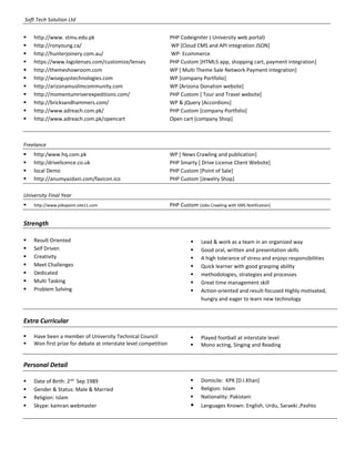 Soft Tech Solution Ltd
 http://www. stmu.edu.pk PHP Codeigniter ( University web portal)
 http://ronyoung.ca/ WP [Cloud CMS and API integration JSON]
 http://hunterjoinery.com.au/ WP- Ecommerce
 https://www.logolenses.com/customize/lenses PHP Custom [HTML5 app, shopping cart, payment integration]
 http://themeshowroom.com WP [ Multi Theme Sale Network Payment integration]
 http://wiseguystechnologies.com WP [company Portfolio]
 http://arizonamuslimcommunity.com WP [Arizona Donation website]
 http://momentumriverexpeditions.com/ PHP Custom [ Tour and Travel website]
 http://bricksandhammers.com/ WP & jQuery [Accordions]
 http://www.adreach.com.pk/ PHP Custom [company Portfolio]
 http://www.adreach.com.pk/opencart Open cart [company Shop]
Freelance
 http:/www.hq.com.pk WP [ News Crawling and publication]
 http:/drivelicence.co.uk PHP Smarty [ Drive License Client Website]
 local Demo PHP Custom [Point of Sale]
 http://anumyazdani.com/favicon.ico PHP Custom [Jewelry Shop]
University Final Year
 http://www.jobspoint.site11.com PHP Custom [Jobs Crawling with SMS Notification]
Strength
 Result Oriented
 Self Driven
 Creativity
 Meet Challenges
 Dedicated
 Multi Tasking
 Problem Solving
 Lead & work as a team in an organized way
 Good oral, written and presentation skills
 A high tolerance of stress and enjoys responsibilities
 Quick learner with good grasping ability
 methodologies, strategies and processes
 Great time management skill
 Action-oriented and result-focused Highly motivated,
hungry and eager to learn new technology
Extra Curricular
 Have been a member of University Technical Council
 Won first prize for debate at interstate level competition
 Played football at interstate level
 Mono acting, Singing and Reading
Personal Detail
 Date of Birth: 2nd
Sep 1989
 Gender & Status: Male & Married
 Religion: Islam
 Skype: kamran.webmaster
 Domicile: KPK [D.I.Khan]
 Religion: Islam
 Nationality: Pakistani
 Languages Known: English, Urdu, Saraeki ,Pashto
 