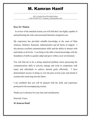 M. Kamran Hanif
                           60/ 8 c Kacha Feroz Pur Road Lahore
                   | Cell: 03224512311 | Kamran_102us@yahoo.com




Dear Sir/ Madam

 In review of the attached resume you will find that I am highly capable of
and performing the roles and associated functions assigned to me.

My experience has provided valuable knowledge in the areas of Data
Analysis, Statistics, Research, Administration and all facets of support. I
also possess excellent communications skills and the ability to interact with
individuals at all levels. I can bring to the table a broad knowledge with the
foundation of skills to quickly adapt and grow within a new environment.

You will find me to be a strong analytical problem solver possessing the
communications skills to actively manage and work in cooperation with
teams and individuals to achieve desired goals efficiently.           I have
demonstrated success in doing so over the past several years and intend to
continue this trend long into the future.

I am confident that you will be pleased with the skills and experience
portrayed in the accompanying resume.

Thank you in advance for your time and consideration.

Sincerely Yours,

M. Kamran Hanif
 