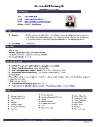 Kareem Adel Dahrougah 0570997676 k.dahrougah@gmail.com
Page 1 of 2
Profile
 Objective
 Availability
Seeking an interesting job where I can utilize my academic background and improve my
skills throw the continuing education in an environment that enhances the development
of its human resources toward the overall achievement of the organization vision.
Immediately.
Education
2010 to 2014
Bachelor degree - Accounting and Finance Section.
Faculty Of Commerce - Menoufia University in EGYPT
Accumulative Grade: (Good+)
Courses and Training
 SMACC Program online (Arab Sea Company)-(January 2016).
 Odoo 8 OpenErp functional online (Mars 2016).
 MOD Language Institute (English Courses) (2013 - 2014  Total Hours: 160).
 International Electronic Accounting - Van Holland University (2014 -2015).
Course Includes
(Manual Accounting – Accounting Excel – Peach Tree – Quick Books – DacEasy – One write plus & other programs –
Introduction to Oracle).
GPA: 85% (Very Good)
 Accountant Training Program (2011 – 2013).
 Prepare to study ORACLE e-business suite - Financial Application (January 2016).
Skills
 Manual Accounting.
 Financial Reporting.
 HR.
 Budgets.
 General Ledger.
 Assets Depreciation.
 Expenses.
 Purchase & Sale.
 Accounts Payable & Receivable.
 Salary.
 Letter Of Credit.
 Bank Reconciliation.
 Tax.
 Social Insurance.
 Odoo 8 OpenErp
 Accounting Excel.
 SMACC Program.
 Peach Tree.
 Quick Books.
 DacEasy.
 One write plus.
Kareem Adel Dahrougah
Accountant (Fresh Graduate)
Contact details
Mob : +966 570997676
E-mail : k.dahrougah@gmail.com
Profile : http://linkedin.com/in/dahrougah
Address : Riyadh – Saudi Arabia
 