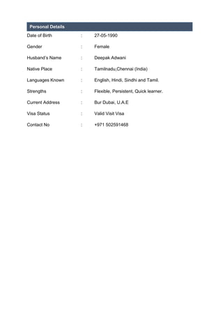 Date of Birth : 27-05-1990
Gender : Female
Husband’s Name : Deepak Adwani
Native Place : Tamilnadu,Chennai (India)
Languages Known : English, Hindi, Sindhi and Tamil.
Strengths : Flexible, Persistent, Quick learner.
Current Address : Bur Dubai, U.A.E
Visa Status : Valid Visit Visa
Contact No : +971 502591468
Personal Details
 