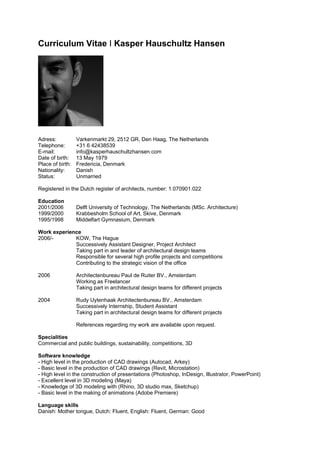 Curriculum Vitae I Kasper Hauschultz Hansen




Adress:           Varkenmarkt 29, 2512 GR, Den Haag, The Netherlands
Telephone:        +31 6 42438539
E-mail:           info@kasperhauschultzhansen.com
Date of birth:    13 May 1979
Place of birth:   Fredericia, Denmark
Nationality:      Danish
Status:           Unmarried

Registered in the Dutch register of architects, number: 1.070901.022

Education
2001/2006         Delft University of Technology, The Netherlands (MSc. Architecture)
1999/2000         Krabbesholm School of Art, Skive, Denmark
1995/1998         Middelfart Gymnasium, Denmark

Work experience
2006/-       KOW, The Hague
             Successively Assistant Designer, Project Architect
             Taking part in and leader of architectural design teams
             Responsible for several high profile projects and competitions
             Contributing to the strategic vision of the office

2006              Architectenbureau Paul de Ruiter BV., Amsterdam
                  Working as Freelancer
                  Taking part in architectural design teams for different projects

2004              Rudy Uytenhaak Architectenbureau BV., Amsterdam
                  Successively Internship, Student Assistant
                  Taking part in architectural design teams for different projects

                  References regarding my work are available upon request.

Specialities
Commercial and public buildings, sustainability, competitions, 3D

Software knowledge
- High level in the production of CAD drawings (Autocad, Arkey)
- Basic level in the production of CAD drawings (Revit, Microstation)
- High level in the construction of presentations (Photoshop, InDesign, Illustrator, PowerPoint)
- Excellent level in 3D modeling (Maya)
- Knowledge of 3D modeling with (Rhino, 3D studio max, Sketchup)
- Basic level in the making of animations (Adobe Premiere)

Language skills
Danish: Mother tongue, Dutch: Fluent, English: Fluent, German: Good
 