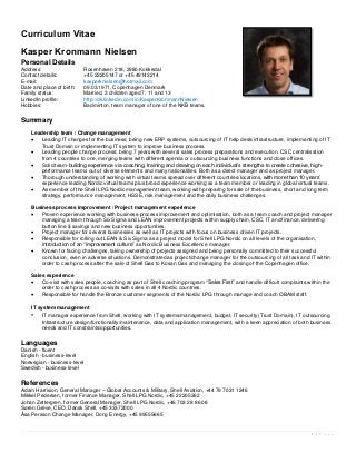 Curriculum Vitae
Kasper Kronmann Nielsen
Personal Details
Address:                   Rosenhaven 218, 2980 Kokkedal
Contact details:           +45 22205147 or +45 49143214
E-mail:                    kasperknielsen@hotmail.com
Date and place of birth:   09.03.1971, Copenhagen Denmark
Family status:             Married, 3 children aged 7, 11 and 13
LinkedIn profile:          http://dk.linkedin.com/in/KasperKronmannNielsen
Hobbies:                   Badminton, team manager of one of the NKB teams.

Summary
    Leadership team / Change management
      Leading IT changes for the business; being new ERP systems, outsourcing of IT help desk/infrastructure, implementing of IT
       Trust Domain or implementing IT system to improve business process.
      Leading people change process; being 7 years with several sales process preparations and execution, CSC centralisation
       from 4 countries to one, merging teams with different agenda or outsourcing business functions and close offices.
      Solid team-building experience via coaching, training and drawing on each individual’s strengths to create cohesive, high-
       performance teams out of diverse elements and many nationalities. Both as a direct manager and as project manager.
      Thorough understanding of working with virtual teams spread over different countries/locations, with more than 10 years’
       experience leading Nordic virtual teams plus broad experience working as a team member or leading in global virtual teams.
      As member of the Shell LPG Nordic management team, working with preparing for sale of the business, short and long term
       strategy, performance management, HSSE, risk management and the daily business challenges.

    Business process improvement / Project management experience
      Proven experience working with business-process improvement and optimisation, both as a team coach and project manager
       managing a team through Six Sigma and LEAN improvement projects within supply chain, CSC, IT and finance, delivering
       button line $ savings and new business opportunities.
      Project manager for several businesses as well as IT projects with focus on business driven IT projects.
      Responsible for rolling out LEAN & Six Sigma as a project model for Shell LPG Nordic on all levels of the organisation,
       introduction of an “improvement culture” as Nordic Business Excellence manager.
      Known for facing challenges, taking ownership of projects assigned and being personally committed to their successful
       conclusion, even in adverse situations. Demonstrated as project/change manager for the outsourcing of all task and IT within
       order to cash process after the sale of Shell Gas to Kosan Gas and managing the closing of the Copenhagen office.

    Sales experience
       Co-visit with sales people, coaching as part of Shell coaching program “Sales First” and handle difficult complaints within the
        order to cash process as co-visits with sales in all 4 Nordic countries.
       Responsible for handle the Bronze customer segments of the Nordic LPG through manage and coach OBAM staff.

    IT system management
    • IT manager experience from Shell, working with IT systems/management, budget, IT security (Trust Domain), IT outsourcing,
        Infrastructure design/functionality/maintenance, data and application management, with a keen appreciation of both business
        needs and IT constraints/opportunities.

Languages
Danish - fluent
English - business-level
Norwegian - business-level
Swedish - business-level

References
Adam Harrision, General Manager – Global Accounts & Military, Shell Aviation, +44 79 7031 1246
Mikkel Pedersen, former Finance Manager, Shell LPG Nordic, +45 22205262
Johan Zettergren, former General Manager, Shell LPG Nordic, +46 703 28 86 08
Søren Greve, CEO, Dansk Shell, +45 33372000
Åsa Persson Change Manager, Dong Energy, +45 99555665


                                                                                                                               1 | P a g e
 