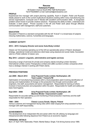 Resume
Katarzyna Frybes
80 Eastern Avenue South,NN2 7QB Northampton
Tel:07762268847,e-mail: katrina24@windowslive.com
PROFILE
Experienced line manager with project planning capability, fluent in English, Polish and Russian
ideally placed to work in the current multicultural situations existing within many manufacturing and
service organisations. Computer and IT literate with excellent communication skills. A recognised
problem solver known to provide creative solutions. Possesses the ability to listen, understand and
evaluate: a team player. Proven success in the UK and Polish work place through effective
communication with management, staff and customers.
EDUCATION
Educated in Poland to a standard comparable with the UK “A-level” in a broad base of subjects
inducing mathematics, science, humanities and languages.
CURRENT ACTIVITY
2012 – 2015: Company Director and owner Auta-Sluby Limited
Classic car hire business operating out of the UK but operationally active in Poland: developed
strategy, operational model and extensive client base using classical and social media. Successful
sale to a Polish collector of classic cars.
May 2012 – present: Linguistic, administrative and logistic services
Executing a range of services for private and company clients including London Genetics
International Limited, Lectus Therapeutics Limited and LSBC (London) Limited, companies which
have a strategic interest in working with Polish clients.
PREVIOUS POSITIONS
Jan 2009 – March 2012 Uniq Prepared Foods Limited, Northampton, UK
Team Leader / Trainer/LFM
Optimisation of manufacturing processes within a food preparation plant involving identification of
savings and implementation of change on the production line through communication with
engineers, line staff, accountants and senior management. Responsible for training of others
involved in food production and preparation within the plant. Responsible for health and safety and
basic food hygiene.
Sept 2004 – 2008 Uniq Prepared Foods Limited, Northampton, UK
Machine Minder / Improvement Leader
Responsible for accurate setting up and monitoring of food production machinery and the staff
responsible for their operation.
1990 – 2004 Classic Luxury Goods, Gdynia, Poland
Various customer and management facing roles within retail ranging from shop assistant to floor
manager with staff responsibility.
ACHIEVEMENTS
The development of an independent life and career within the UK utilising my language and
interpersonal skills following departure from Poland as an economic migrant.
PERSONAL DETAILS
Born: 27 April 1970; Nationality: Polish; Marital Status: Single. Full driving licence since 1989.
 