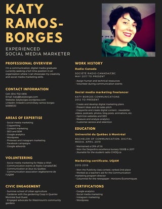 KATY
RAMOS-
BORGES
EXPERIENCED
SOCIAL MEDIA MARKETER
PROFESSIONAL OVERVIEW
I'm a communication, digital media graduate
currently seeking a full-time position in an
organization where I can showcase my creativity
and social media marketing skills.
AREAS OF EXPERTISE
- Social media marketing
- Copywriting
- Content marketing
- SEO and SEM
- Google analytics
- Wordpress
- Pinterest and instagram marketing
- Facebook campaigns
- Google adwords
CONTACT INFORMATION
Cell: (514) 702-0816
Email: katy@katyborges.com
Website: katyborges.wordpress.com
LinkedIn: linkedin.com/in/katy-ramos-borges-
b0856120
CERTIFICATIONS
- Google analytics
- Social media marketing
- Instagram marketing
- Wordpress
WORK HISTORY
- Assign human and technical ressources
- Volunteer during communication events
SOCIÉTÉ RADIO-CANADA/CBC
MAY 2017 TO PRESENT
Radio-Canada
- Create and develop digital marketing plans
- Present ideas and do sales pitch
- Copywrite and create digital content : newsletter,
videos, podcasts, photos, blog posts, animations, etc.
- Optimize websites and SEO
- Measure and analyze analytics
- Customer service and retention
KATY BORGES COMMUNICATIONS
2012 TO PRESENT
Social media marketing freelancer
EDUCATION
- Maintained a GPA of 3.6
- Won the Desjardins excellence bursary 1000$ in 2017
- Jounalist for the student radio CHOQ.ca
BACHELOR OF COMMUNICATION, DIGITAL
MEDIA, APRIL 2019
Université du Québec à Montréal
- Won the Publicity class contest, ranked 2nd place
- Worked as a teacher's aid for the Communication-
marketing program director
- Columnist for the newspaper : Horizons Économiques
2015-2016
Marketing certificate, UQAM
VOLUNTEERING
- Social media marketing for Make-a-Wish
- Communication events at Radio-Canada/CBC
- Communication at Jeux du Québec
- Communication association végétarienne de
l'UQÀM
CIVIC ENGAGEMENT
- Summer school of Urban agriculture
- Gardener with the gardening Coop in Quartier
Montréal Sud-Ouest
- Engaged advocate for Westmount's community
gardens
 