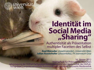 #sharingsstudie




                                         Identität im
                                        Social Media
                                           „Sharing“
                                      Authentizität als Präsentation
                                      multipler Facetten des Selbst
                                  Axel Maireder (@axelmaireder), Universität Wien
                             Julian Ausserhofer (@boomblitz), FH Joanneum Graz

                                                                  16. Jänner 2012
                                            Hochschule für Philosophie, München
   Jahrestagung der DGPuK-Fachgruppe Kommunikations- und Medienethik, der DGPuK-
    Fachgruppe Computervermittelte Kommunikation, sowie des Netzwerks Medienethik
                                                                  http://www.ﬂickr.com/photos/ryanr/
 