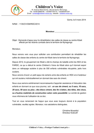 Children’s Voice
16, Avenue Mont-Goma, ville de Goma, RD Congo
Tél. +243818888706 ; +243997720715 ; +243993407241
Email : contact@children-voice.org ; website : children-voice.org
Children’s Voice, « Protéger l’enfant à tout prix »
Goma, le 9 mars 2014
N/Réf. : 1135/CV/GM/RDC/2014
Monsieur ___________________________________
Objet : Demande d’appui pour la réhabilitation des salles de classe au centre Kibati
affecté par les récents combats dans le territoire de Nyiragongo
Monsieur,
Nous venons vers vous pour solliciter une contribution permettant de réhabiliter les
salles de classe des enfants du centre de Kibati dans le territoire de Nyiragongo.
Depuis 2012, le groupement de Kibati a été le champs de bataille entre les M23 et les
FARDC, ce qui a détruit le centre Children’s Voice de Kibati alors qu’il donnait espoir
dans un rattrapage scolaire à plus de 550 enfants vulnérables récupérés, jadis hors
scolaire.
Nous venons d’avoir un petit appui de certains amis des enfants en RDC et à l’extérieur
qui ont soutenu individuellement en donnant des sacs de ciment.
Nous vous serions extrêmement reconnaissants d’apporter assistance à l’éducation des
enfants en donnant ce que vous pourrez, soit : un sac de ciment, ou 5 sacs, 10 sacs,
20 sacs, 50 sacs ou plus ; des blocs ciment, des fer à béton, des tôles, des clous,
ou d’autres matériels de construction selon votre possibilité. Le comité de gestion
vous informera de l’utilisation de ce don.
Tout en vous remerciant de l’appui que vous avez toujours donné à la population
vulnérable, veuillez agréer, Monsieur, nos salutations distinguées.
Christine Musaidizi
Directeur Exécutif
 