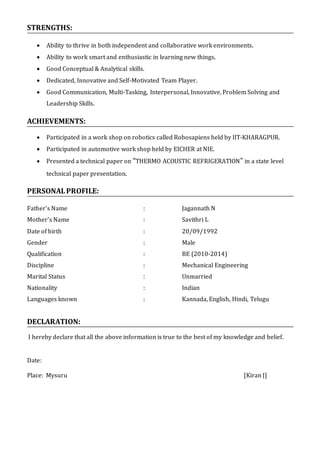 STRENGTHS:
 Ability to thrive in both independent and collaborative work environments.
 Ability to work smart and enthusiastic in learning new things.
 Good Conceptual & Analytical skills.
 Dedicated, Innovative and Self-Motivated Team Player.
 Good Communication, Multi-Tasking, Interpersonal, Innovative, Problem Solving and
Leadership Skills.
ACHIEVEMENTS:
 Participated in a work shop on robotics called Robosapiens held by IIT-KHARAGPUR.
 Participated in automotive work shop held by EICHER at NIE.
 Presented a technical paper on “THERMO ACOUSTIC REFRIGERATION” in a state level
technical paper presentation.
PERSONALPROFILE:
Father’s Name : Jagannath N
Mother’s Name : Savithri L
Date of birth : 20/09/1992
Gender : Male
Qualification : BE (2010-2014)
Discipline : Mechanical Engineering
Marital Status : Unmarried
Nationality : Indian
Languages known : Kannada, English, Hindi, Telugu
DECLARATION:
I hereby declare that all the above information is true to the best of my knowledge and belief.
Date:
Place: Mysuru [Kiran J]
 