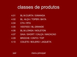 classes de produtos menu principal sair 0 0 0 0 COLETE / BOLERO / JAQUETA 4.10 BROCHE / CINTO / TOP 4.09 SAIA / SHORT / CALÇA / MACACAO 4.07 BL.M.LONGA / MOLETON 4.06 VESTIDO / BL.GRANDE 4.05 CTA / RTA 4.04 BL. ALÇA / TOPER / BATA 4.02 BL.M.CURTA / S/MANGA 4.01 