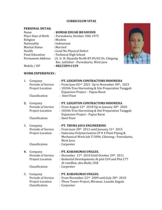 CURRICULUM VITAE
PERSONAL DETAIL
Name : KOMAR EDUAR IRFANUDIN
Place Date of Birth : Purwakarta, October 10th 1975
Religion : Moslem
Nationality : Indonesian
Marital Status : Married
Health : Good No Physical Defect
Final Education : Technical High School
Permanent Address : J1. Ir. H. Djuanda No.86 RT.09/02 Ds. Cilegong
Kec. Jatiluhur - Purwakarta, West Java
Mobile / HP : 082258911339
WORK EXPERIENCES :
1. Company : PT. LEIGHTON CONTRACTORS INDONESIA
Periode of Service : From June 02nd 2021 Up to November 30th, 2023
Project Location : 1D246-Tree Harvesting & Site Preparation Tangguh
Expansion Project - Papua Barat
Classification : Steel Fixer
2. Company : PT. LEIGHTON CONTRACTORS INDONESIA
Periode of Service : From August 12th 2018 Up to January 30th 2020
Project Location : 1D246-Tree Harvesting & Site Preparation Tangguh
Expansion Project - Papua Barat
Classification : Steel Fixer
3. Company : PT. TRUBA JAYA ENGINEERING
Periode of Service : From June 28th 2012 until January 31st 2015
Project Location : Indorama Polymerization CP # 4 Plant Piping &
Mechanical Work Job T-5096, Cibinong - Punvakarta,
West Java:
Classification : Carpenter
4. Company : PT. KARANGMAS UNGGUL
Periode of Service : December 11th 2010 Until October 29th 2011
Project Location : Redential Developments At plot C69 and Plot C77
At rawdhat, abu dhabi, UAE
Classification : Carpenter
5. Company : PT. KARANGMAS UNGGUL
Periode of Service : From November 22nd 2009 until July 30th 2010
Project Location : Three Tower Project, Miramar, Luanda Angola
Classification : Carpenter
 
