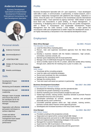 Anderson Komenan
Business Development
Specialist/Consultant/Global
Development Professional
/International Humanitarian Aid
and Development Specialist.
Personal details
Anderson Komenan
akomenan@yahoo.fr
+2250758147390
Abidjan 25 Poste Restant, Ivory
Coast
linkedin.com/in/topup
Skills
Development Project
Management
Monitoring and Evaluation
Entrepreneurship and
Leadership
Manage a team of people
and ensure they work to
the standards set for the
Business Development
Manager
Negociation with effective
persuasion techniques to
achieve objectives
Create and deliver
presentations to the
management team based
on team/department
performance
Profile
Business Development Specialist with 10+ year experience, I have developped
solid skills in sales, in communication, in partnership, in market research, and in
customers relationship management with plateforms like Hubspot, Salesforce or
Zohoo. Since 05 years I am in transition to the humanitarian and the international
development fields. I have openned my agency nammed ‘ SIDE Global’ to assist
local NGO and Associations in grant writting , in Project Management , in
Fundraising, in Budgeting and in many aspects of the non-profits management.
With a Master in Humanitarian and Sustainable Development Project
Management from the USIG Geneva / UHD Abidjan , I have gained the
neccessaries skills and competennces to better impact the development sector. I
am highly interested by a full position in the international development sector.
Employment
West Africa Manager Jan 2021 - Present
The Education Group London
Lead the West Africa marketing plans
Recruit , train and supervise recruitment agencies from the West Africa
countries
Develop a business network with the feeders institutions ; high schools ,
univresities, business schools, etc.
Maintain good relationship with the local authorities
Manage a list of 21000 leads through the Hubspot platform
Send a monthly report to the HG in London, attend the weekly africa meeting
through zoom, attend the UK meeting once a year in London, etc.
Founder Jan 2019
SIDE Global
Coordinate all the consulting projects
Lead the sales and marketing strategies
Recruit and coordinate the new consultants
Suppervise the consultants work
Manage the existing clients
Train and coach and assist our partners in partnership
Business Development Consultant Nov 2017 - Dec 2020
Pearson Education, Remote Position
Developed the Marketing strategic and the operational plan
Conducted the growth marketing in my territory
Built the marketing and communications budget for each year
Visited high schools, training centres, Business Schools to promote Pearson
educational resources and curriculums
Coordinated workshops for schools , students , teachers and principals
physically and by zoom conference
Counseled potential partners which are : high schools , training centres ,
business schools about Pearson centre approval process
Developped and increased business in the Ivory Coast market
Area Manager Jun 2015 - Mar 2017
ABE Global, Abidjan
Provided cunseling to the prospective schools
Negociated and signed all the contract behalf ABE Global
Collected payments and send its to ABE Global headquarter in UK
Built and Implemented the marketing strategies in the country
Managed the Customer Relationships
Supervised the ABE Examinations in the Country
Maintained a solid and good relationship with the government
 