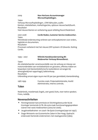 2009 New Horizons Accountmanager
Microsoftopleidingen.
Taken
Verkoop Microsoftopleidingen , CRM bijhouden, audits
klanten, relatiebeheer, marketingacties, opbouw nieuwe bedrijfsunit.
Resultaten
Veel nieuwe klanten en verbetering opzet afdeling Noord-Nederland.
2007-2008 Cordis Roden, Customer Service medewerker.
Taken
Wereldwijd ondersteuning verlenen aan verkoopkantoren voor orders,
logistiek en documenten.
Resultaten
Processen verbeterd met het nieuwe ERP-systeem JD Edwards. Sluiting
Cordis.
1999 C 2007 Wilmink Handelsonderneming BV
Medewerker Verkoop Binnendienst.
Taken
Als relatiebeheerder verantwoordelijk voor de verkoop en inkoop van
motoronderdelen aan revisiebedrijven en grossiers, offertes maken en
bespreken met klanten(telefonisch), buitendienst vervangen bij
afwezigheid(met rapportage), balieverkoop.
Resultaten
Uitbreiding omzet eigen rayon met 8% per jaar gemiddeld, klantenbinding.
1987-1999 Functies zoals: Projectadministratie, Hoofd
Administratie, Interne controle.
Talen
Nederlands, moedertaal; Engels, zeer goed; Duits, near-native speaker;
Frans, redelijk.
Nevenactiviteiten
? Penningmeester barcommissie en Stichtingsbestuurder bij de
Groninger tennisclub GLTB. Als extra taak functioneringsgesprekken
voeren met vaste medewerkers (2004 tot 2006).
? Jeugdvoetbaltrainer- en coach Be Quick Groningen(1990 tot 1997).
? Stage Ministerie van Economische Zaken in Den Haag. Opdracht
onderzoek Startende ondernemers met staatsgarantie (1984).
 