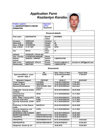Application Form
Kostiantyn Koroliov
Position applied
for:AB,ROUSTABOUT,CRANE
OPERATOR
Expected
salary:
Negotiable
Personal details
First name KOSTIANTYN Marital
Status
MARRIED
Surname KOROLIOV Children 2
Nationality UKRAINE Weight 80
Place of Birth ILYICHEVSK Height 182
Date of Birth 11.07.1987 Overall
size
52/54
Sex MALE Shoe
Size
43
Address SCHOLNIY STR.4A,402
City / Country ILYICHEVSK/UKRAINE Phone
Nearest
Airport
ODESSA AIRPORT Mobile
phone
+380637614708
Next of kin KOROLIOV VITALIY E-mail koroliov.k@mail.ru koroliov.k.1987@gmail.com
Relationship BROTHER Mobile +380631551168
Documents
No. Date / Place of issue Expiry Date
Sparrows,Offshore crane
operator stage 2
22320 22.04.2015/Aberdeen
UK
17.04.2017
Biometric Passport FH721287 04.09.17 04.09.2027
Travel Passport ET218060 17.08.2011/ODESSA 17.08.2021
Seaman’s Book AB570265 12.04.2016/ODESSA 12.04.2021
Diploma/Endorsement 18187/2016/08 Able
Seaman
20.12.2016/ODESSA Unlimited
Designated Security Duties
(AVI/6-2)
01413 26.05.2015/ODESSA 26.05.2020
Advanced Fire
Fighting(V1/3)
36103 12.11.2016/ODESSA 12.11.2021
Basic Safety Training (VI/1) 4798 01.03.2016/ODESSA 01.03.2021
Survival Craft (VI/2) 41906 17.11.2016/ODESSA 17.11.2021
Security Awareness (AVI/6-
1)
28157 16.11.2016/ODESSA 16.11.2021
Proficiency In Fast Rescue
Crafts
663/2015-A 02.02.2015/ODESSA 02.02.2020
Carrying Dangerous and
Hazardous Cargoes
21576 14.11.2016/ODESSA 14.11.2021
BANKSMAN AND SLINGER 49873 20.04.2017/ODESSA 20.04.2022
BOSIET/HUET(OPITO) 052570015051917553 15.05.2019/BAKU 14.05.2023
H2S(OPITO) 052901415051901029 15.05.2019/BAKU 14.05.2021
HOIT(OPITO) 44707040030719110 03.07.2019/ODESSA Unlimited
HERTM(OPITO) 052704124081900231 24.08.2019/BAKU 23.08.2021
Dangerous Goods by Air 18.06.2019 18.06.2021
 