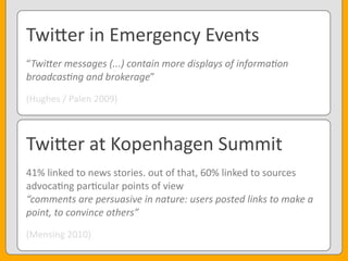 Twi3er	
  in	
  Emergency	
  Events
“Twi8er	
  messages	
  (...)	
  contain	
  more	
  displays	
  of	
  informaAon	
  
broadcasAng	
  and	
  brokerage”
(Hughes	
  /	
  Palen	
  2009)
Twi3er	
  at	
  Kopenhagen	
  Summit
41%	
  linked	
  to	
  news	
  stories.	
  out	
  of	
  that,	
  60%	
  linked	
  to	
  sources
advoca<ng	
  par<cular	
  points	
  of	
  view
“comments	
  are	
  persuasive	
  in	
  nature:	
  users	
  posted	
  links	
  to	
  make	
  a	
  
point,	
  to	
  convince	
  others”
(Mensing	
  2010)
 