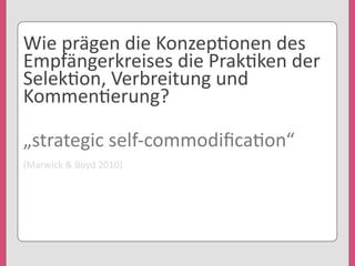 Wie	
  prägen	
  die	
  Konzep'onen	
  des	
  
Empfängerkreises	
  die	
  Prak'ken	
  der	
  
Selek'on,	
  Verbreitung	
  und	
  
Kommen'erung?
„strategic	
  self-­‐commodiﬁca'on“
(Marwick	
  &	
  Boyd	
  2010)
 