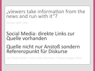„viewers	
  take	
  informa'on	
  from	
  the	
  
news	
  and	
  run	
  with	
  it“?
(Schaap	
  2009:	
  205)
Social	
  Media:	
  direkte	
  Links	
  zur	
  
Quelle	
  vorhanden
Quelle	
  nicht	
  nur	
  Anstoß	
  sondern	
  
Referenzpunkt	
  für	
  Diskurse
(vgl.	
  Boyd	
  /	
  Golder	
  /	
  Lotan	
  2010,	
  Maireder	
  /	
  Schwarzenegger	
  2010)
 