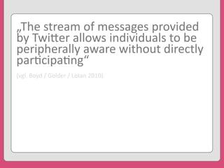 „The	
  stream	
  of	
  messages	
  provided	
  
by	
  Twi3er	
  allows	
  individuals	
  to	
  be	
  
peripherally	
  aware	
  without	
  directly	
  
par'cipa'ng“
(vgl.	
  Boyd	
  /	
  Golder	
  /	
  Lotan	
  2010)
 