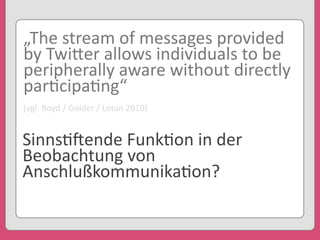 „The	
  stream	
  of	
  messages	
  provided	
  
by	
  Twi3er	
  allows	
  individuals	
  to	
  be	
  
peripherally	
  aware	
  without	
  directly	
  
par'cipa'ng“
(vgl.	
  Boyd	
  /	
  Golder	
  /	
  Lotan	
  2010)
Sinns'eende	
  Funk'on	
  in	
  der	
  
Beobachtung	
  von	
  
Anschlußkommunika'on?
 