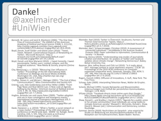 Benne3,	
  W.	
  Lance	
  und	
  Jarol	
  B.	
  Manheim	
  (2006):	
  “The	
  One-­‐Step	
  
Flow	
  of	
  Communica'on,”	
  The	
  ANNALS	
  of	
  the	
  American	
  
Academy	
  of	
  Poli6cal	
  and	
  Social	
  Science	
  1/608,	
  S.	
  213-­‐232,	
  
h3p://online.sagepub.comh3p://ann.sagepub.com/
content/608/1/213.abstract	
  (zugegriﬀen	
  am	
  28.6.2010).
Boyd,	
  Danah,	
  Sco3	
  Golder	
  und	
  Gilard	
  Lotan	
  (2010):	
  “Tweet,	
  
Tweet,	
  Retweet:	
  Conversa'onal	
  Aspects	
  of	
  Retwee'ng	
  on	
  
Twi3er	
  -­‐	
  Microsoe	
  Research,”	
  h3p://
research.microsoe.com/apps/pubs/default.aspx?
id=102168	
  (zugegriﬀen	
  am	
  19.2.2010).
Boyd,	
  Danah	
  und	
  Alice	
  Marwick	
  (2010):	
  „I	
  tweet	
  honestly,	
  I	
  tweet	
  
passionately:	
  Twi3er	
  users,	
  context	
  collapse,	
  and	
  the	
  
imagined	
  audience.“	
  New	
  Media	
  &	
  Society,	
  preprint	
  (Online	
  
First)
Cha,	
  Meeyoung	
  u.	
  a.	
  (2010):	
  “Measuring	
  User	
  Inﬂuence	
  in	
  
Twi3er,”	
  Proceedings	
  of	
  the	
  4th	
  Interna'onal	
  AAAI	
  
Conference	
  on	
  Weblogs	
  and	
  Social	
  Media	
  (ICWSM),	
  
Washington	
  DC,	
  USA,	
  h3p://twi3er.mpi-­‐sws.org/	
  
(zugegriﬀen	
  am	
  6.7.2010).
Chaﬀee,	
  Steven	
  H.	
  und	
  Miriam	
  J.	
  Metzger	
  (2001):	
  “The	
  End	
  of	
  Mass	
  
Communica'on?,”	
  Mass	
  Communica6on	
  and	
  Society	
  4/4
Erbring,	
  Lutz,	
  Edie	
  Goldenberg	
  und	
  Arthur	
  Miller	
  (1980):	
  “Front-­‐
Page	
  News	
  and	
  Real-­‐World	
  Cues:	
  A	
  New	
  Look	
  at	
  Agenda-­‐
Sezng	
  by	
  the	
  Media,”	
  American	
  Journal	
  of	
  Poli6cal	
  Science	
  
1/24,	
  S.	
  49,	
  16,	
  h3p://www.jstor.org/stable/2110923	
  
(zugegriﬀen	
  am	
  7.7.2010).
Hughes,	
  Amanda	
  Lee	
  und	
  Leysia	
  Palen	
  (2009):	
  “Twi3er	
  adop'on	
  
and	
  use	
  in	
  mass	
  convergence	
  and	
  emergency	
  events,”	
  
Interna6onal	
  Journal	
  of	
  Emergency	
  Management	
  3/6,	
  S.	
  
248	
  -­‐	
  260,	
  h3p://www.inderscience.com/search/
index.php?ac'on=record&rec_id=31564	
  (zugegriﬀen	
  am	
  
19.2.2010).
Kwak,	
  Haewoon	
  u.	
  a.	
  (2010):	
  “What	
  is	
  Twi3er,	
  a	
  social	
  network	
  or	
  
a	
  news	
  media?,”	
  Proceedings	
  of	
  the	
  19th	
  interna'onal	
  
conference	
  on	
  World	
  wide	
  web	
  -­‐	
  WWW	
  '10,	
  Raleigh,	
  North	
  
Carolina,	
  USA,	
  S.	
  591,	
  h3p://an.kaist.ac.kr/traces/
WWW2010.html	
  (zugegriﬀen	
  am	
  6.7.2010).
Danke!
@axelmaireder
#UniWien
Maireder,	
  Axel	
  (2010):	
  Twi3er	
  in	
  Österreich:	
  Strukturen,	
  Formen	
  und	
  
Themen	
  österreichischer	
  Tweets,	
  h3ps://
fedora.phaidra.univie.ac.at/fedora/get/o:52344/bdef:Asset/view	
  
(zugegriﬀen	
  am	
  6.7.2010).
Maireder,	
  Axel	
  /	
  Schwarzenegger,	
  Chris'an	
  (2010):	
  A	
  movemment	
  of	
  
	
  	
  	
  	
  	
  	
  	
  	
  connected	
  individuals	
  –	
  SocialMedia	
  in	
  the	
  Austrian	
  Student	
  
	
  	
  	
  	
  	
  	
  	
  	
  Protests	
  2009.	
  Paper	
  submi3ed	
  to	
  Informa6on,	
  Communica6on	
  &	
  
	
  	
  	
  	
  	
  	
  	
  	
  Society	
  –	
  in	
  Review
Mensing,	
  Donica	
  (2010):	
  “Understanding	
  new	
  modes	
  of	
  journalis'v	
  
crea'on	
  and	
  distribu'on:	
  An	
  analysis	
  of	
  Twi3er	
  and	
  Facebook	
  
updates	
  about	
  climate	
  change”,	
  Networking	
  Democracy?,	
  Babeş-­‐
Bolyai	
  University,	
  Cluj.
Naaman,	
  Mor,	
  Jeﬀrey	
  Boase	
  und	
  Chih	
  Lai	
  (2010):	
  “Is	
  it	
  really	
  about	
  
me?:	
  message	
  content	
  in	
  social	
  awareness	
  streams,”	
  CSCW	
  '10:	
  
Proceedings	
  of	
  the	
  2010	
  ACM	
  conference	
  on	
  Computer	
  
supported	
  coopera've	
  work,	
  Savannah,	
  Georgia,	
  USA:	
  ACM,	
  S.	
  
192,	
  189,	
  h3p://dx.doi.org/10.1145/1718918.1718953	
  
(zugegriﬀen	
  am	
  17.6.2010).
Rogers,	
  Evere3	
  (1983):	
  Diﬀusion	
  of	
  Innova'ons,	
  3.	
  Auﬂ.,	
  New	
  York:	
  The	
  
Free	
  Press.
Schaap,	
  Gabi	
  (2009):	
  Interpre'ng	
  Television	
  News,	
  Walter	
  de	
  Gruyter,	
  
Berlin.
Schenk,	
  Michael	
  (1995):	
  Soziale	
  Netzwerke	
  und	
  Massenmedien.	
  
Untersuchungen	
  zum	
  Einﬂuß	
  der	
  persönlichen	
  Kommunika'on,	
  
Tübingen:	
  J.C.B.	
  Mohr	
  
SFGate	
  (2010):	
  “Facebook	
  directs	
  more	
  online	
  users	
  than	
  Google,”	
  
h3p://www.sfgate.com/cgi-­‐bin/ar'cle.cgi?f=/c/a/2010/02/14/
BUU51C0AMN.DTL#ixzz0rfU0EVSL	
  (zugegriﬀen	
  am	
  6.7.2010).
Shaw,	
  Donald	
  L.	
  und	
  Bradley	
  J.	
  Hamm	
  (1997):	
  “Agenda	
  for	
  a	
  public	
  union	
  
or	
  for	
  private	
  communi'es?	
  How	
  individuals	
  are	
  using	
  media	
  to	
  
reshape	
  American	
  society,”	
  Maxwell	
  E.	
  McCombs,	
  Donald	
  L.	
  Shaw,	
  
David	
  H.	
  Weaver	
  (ed.):	
  Communica'on	
  and	
  Democracy,	
  London:	
  
Routledge.
Sommer,	
  Denise	
  (2010):	
  Nachrichten	
  im	
  Gespräch	
  :	
  eine	
  empirische	
  
Studie	
  zur	
  Bedeutung	
  von	
  Anschlusskommunika'on	
  für	
  die	
  
Rezep'on	
  von	
  Fernsehnachrichten,	
  Baden-­‐Baden:	
  Nomos.
 