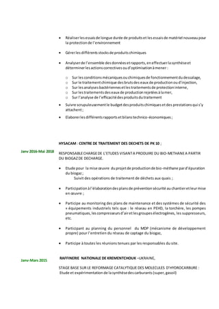 Janv 2016-Mai 2018
Janv-Mars 2015
 Réaliserlesessaisde longue durée de produitset lesessaisde matériel nouveaupour
la protectionde l’environnement
 Gérerles différents stocksde produitschimiques
 Analyserde l’ensemble desdonnéesetrapports,eneffectuerlasynthèseet
déterminerlesactionscorrectivesoud’optimisationàmener :
o Sur lesconditionsmécaniquesouchimiquesde fonctionnementdudessalage,
o Sur le traitementchimique desbrutsdes eaux de productionoud’injection,
o Sur lesanalysesbactériennesetlestraitementsde protectioninterne,
o Sur lestraitementsdeseaux de productionrejetéesàlamer,
o Sur l’analyse de l’efficacitédesproduitsdutraitement
 Suivre scrupuleusementle budgetdesproduitschimiquesetdes prestationsqui s’y
attachent;
 Elaborerlesdifférentsrapportsetbilanstechnico-économiques ;
HYSACAM : CENTRE DE TRAITEMENT DES DECHETS DE PK 10 ;
RESPONSABLECHARGEDE L’ETUDES VISANTA PRODUIRE DU BIO-METHANEA PARTIR
DU BIOGAZDE DECHARGE.
 Etude pour la mise œuvre duprojetde productionde bio-méthane pard’épuration
du biogaz;
Suivit des opérations de traitement de déchets aux quais ;
 Participationàl’élaborationdesplansde préventionsécurité au chantieretleurmise
en œuvre ;
 Participe au monitoring des plans de maintenance et des systèmes de sécurité des
« équipements industriels tels que : le réseau en PEHD, la torchère, les pompes
pneumatiques,lescompresseursd’airetlesgroupesélectrogènes, les suppresseurs,
etc.
 Participant au planning du personnel du MDP (mécanisme de développement
propre) pour l’entretien du réseau de captage du biogaz,
 Participe à toutes les réunions tenues par les responsables du site.
RAFFINERIE NATIONALE DE KREMENTCHOUK –UKRAINE,
STAGE BASE SUR LE REFORMAGE CATALYTIQUE DES MOLECULES D’HYDROCARBURE :
Etude et expérimentation de lasynthèsedescarburants(super,gasoil)
 