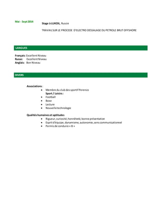 Mai - Sept2014
Stage à LUKOIL, Russie
TRAVAILSUR LE PROCEDE D’ELECTRO DESSALAGE DU PETROLE BRUT OFFSHORE
LANGUES
Français: ExcellentNiveau
Russe: ExcellentNiveau
Anglais: Bon Niveau
DIVERS
Associations:
 Membre du club dessportif Perenco
Sport / Loisirs:
 Football
 Boxe
 Lecture
 Nouvelletechnologie
Qualitéshumaineset aptitudes
 Rigueur,curiosité,honnêteté,bonne présentation
 Espritd'équipe,dynamisme,autonomie,senscommunicationnel
 Permisde conduire « B »
 