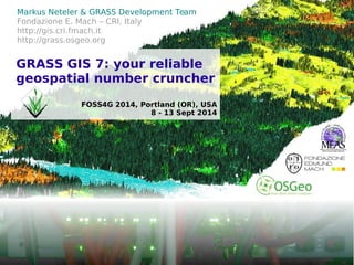 © 2014, Markus Neteler, Italy – CC-BY-SA license 
Markus Neteler & GRASS Development Team 
Fondazione E. Mach – CRI, Italy 
http://gis.cri.fmach.it 
http://grass.osgeo.org 
GRASS GIS 7: your reliable 
geospatial number cruncher 
FOSS4G 2014, Portland (OR), USA 
8 - 13 Sept 2014 
 
