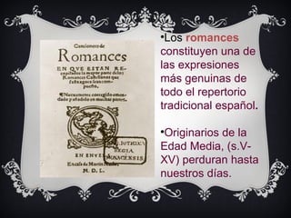 
                              Los romances
                             constituyen una de
Haga clic en el icono para
                             las expresiones
agregar una imagen           más genuinas de
                             todo el repertorio
                             tradicional español.

                             
                              Originarios de la
                             Edad Media, (s.V-
                             XV) perduran hasta
                             nuestros días.
 