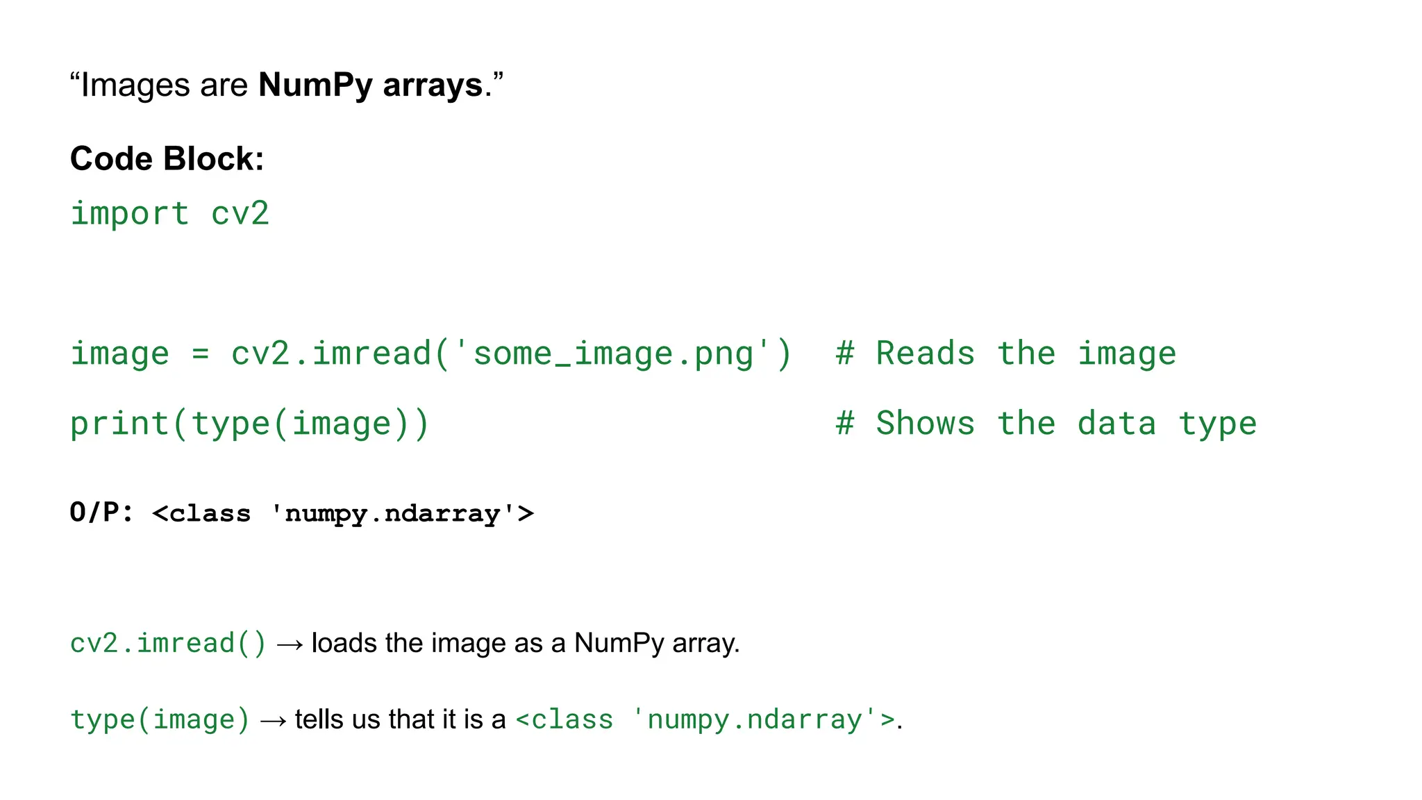 “Images are NumPy arrays.”
Code Block:
import cv2
image = cv2.imread('some_image.png') # Reads the image
print(type(image)) # Shows the data type
O/P: <class 'numpy.ndarray'>
cv2.imread() → loads the image as a NumPy array.
type(image) → tells us that it is a <class 'numpy.ndarray'>.
 