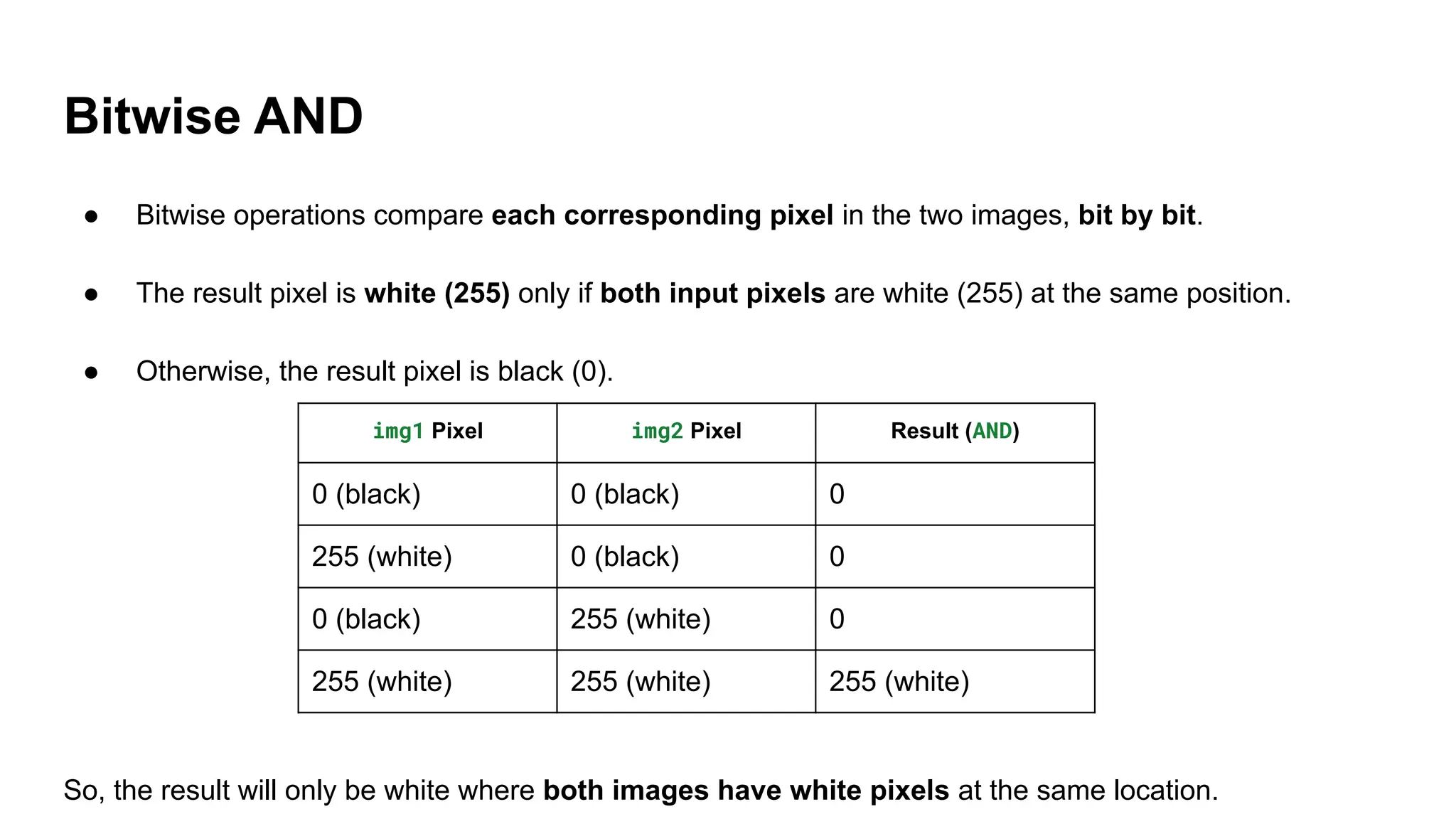 Bitwise AND
● Bitwise operations compare each corresponding pixel in the two images, bit by bit.
● The result pixel is white (255) only if both input pixels are white (255) at the same position.
● Otherwise, the result pixel is black (0).
So, the result will only be white where both images have white pixels at the same location.
img1 Pixel img2 Pixel Result (AND)
0 (black) 0 (black) 0
255 (white) 0 (black) 0
0 (black) 255 (white) 0
255 (white) 255 (white) 255 (white)
 